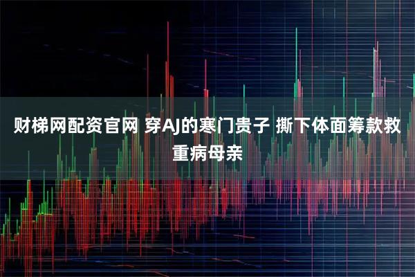 财梯网配资官网 穿AJ的寒门贵子 撕下体面筹款救重病母亲