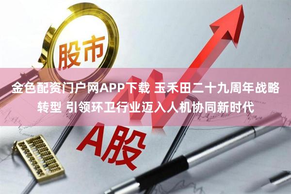 金色配资门户网APP下载 玉禾田二十九周年战略转型 引领环卫行业迈入人机协同新时代