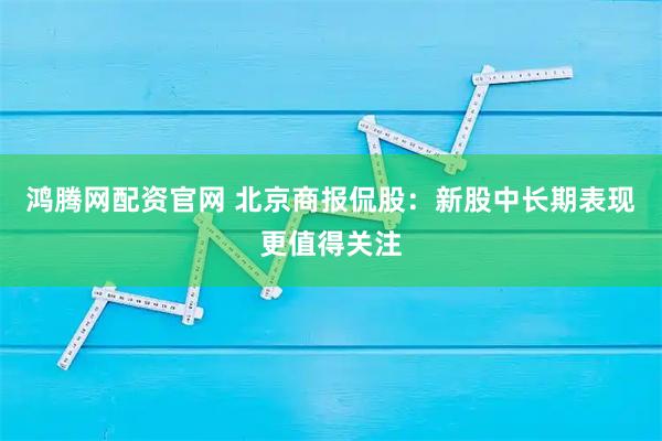 鸿腾网配资官网 北京商报侃股：新股中长期表现更值得关注