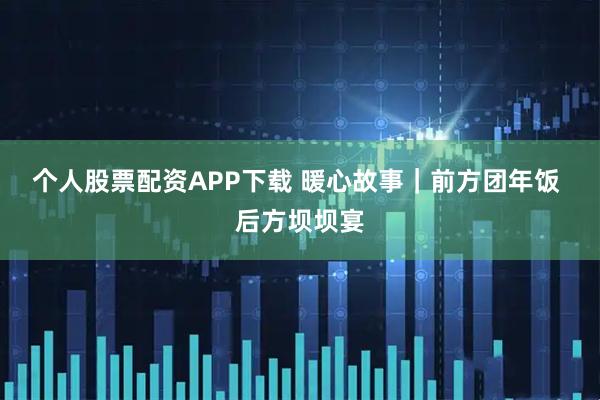 个人股票配资APP下载 暖心故事｜前方团年饭 后方坝坝宴