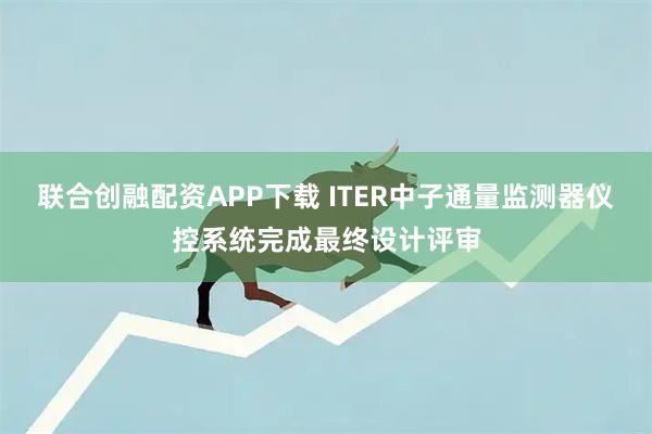 联合创融配资APP下载 ITER中子通量监测器仪控系统完成最终设计评审