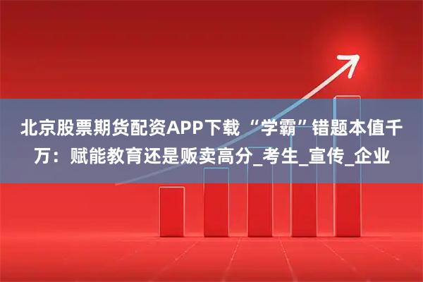 北京股票期货配资APP下载 “学霸”错题本值千万：赋能教育还是贩卖高分_考生_宣传_企业