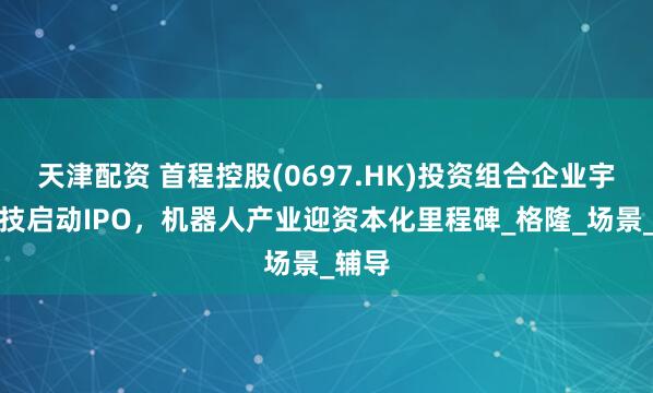 天津配资 首程控股(0697.HK)投资组合企业宇树科技启动IPO，机器人产业迎资本化里程碑_格隆_场景_辅导