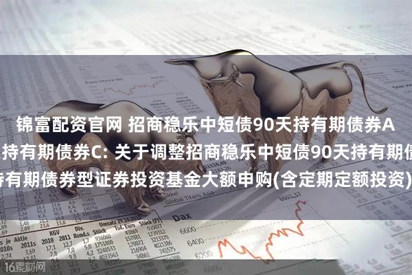 锦富配资官网 招商稳乐中短债90天持有期债券A,招商稳乐中短债90天持有期债券C: 关于调整招商稳乐中短债90天持有期债券型证券投资基金大额申购(含定期定额投资)和转换转入业务的公告