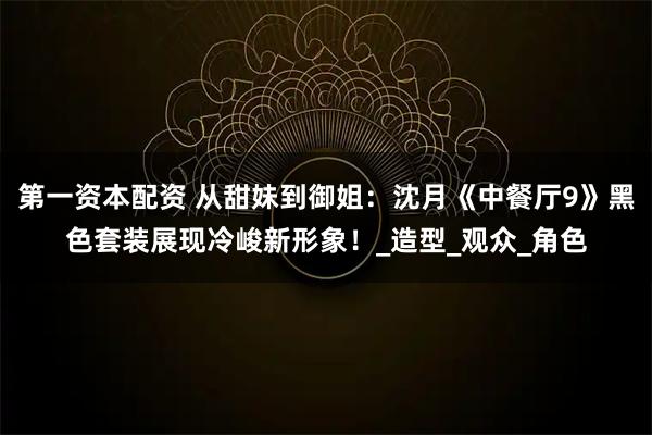 第一资本配资 从甜妹到御姐：沈月《中餐厅9》黑色套装展现冷峻新形象！_造型_观众_角色