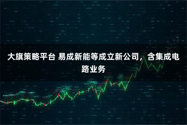 大旗策略平台 易成新能等成立新公司，含集成电路业务