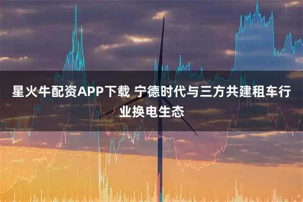星火牛配资APP下载 宁德时代与三方共建租车行业换电生态