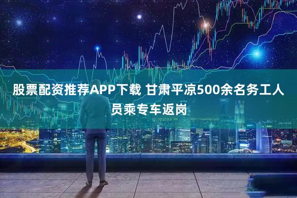 股票配资推荐APP下载 甘肃平凉500余名务工人员乘专车返岗