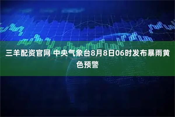 三羊配资官网 中央气象台8月8日06时发布暴雨黄色预警