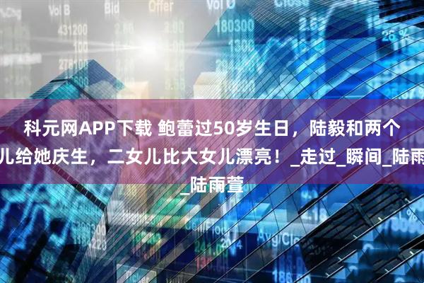 科元网APP下载 鲍蕾过50岁生日,陆毅和两个女儿给她庆生,二女儿比大女儿漂亮!_走过_瞬间_陆雨萱