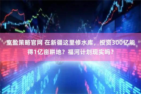 室盈策略官网 在新疆这里修水库，投资300亿能得1亿亩耕地？福河计划现实吗？