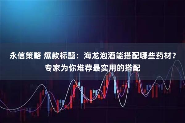 永信策略 爆款标题：海龙泡酒能搭配哪些药材？专家为你堆荐最实用的搭配