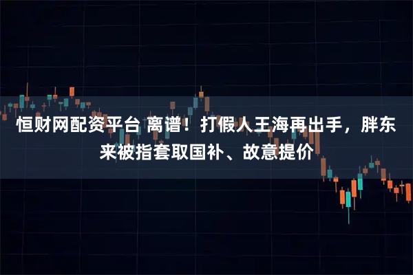 恒财网配资平台 离谱！打假人王海再出手，胖东来被指套取国补、故意提价