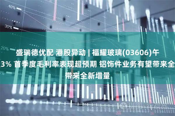盛瑞德优配 港股异动 | 福耀玻璃(03606)午前涨近3% 首季度毛利率表现超预期 铝饰件业务有望带来全新增量