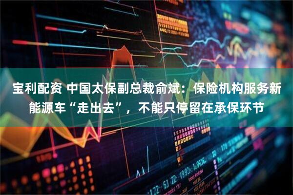 宝利配资 中国太保副总裁俞斌：保险机构服务新能源车“走出去”，不能只停留在承保环节