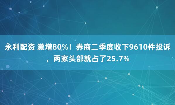 永利配资 激增80%！券商二季度收下9610件投诉，两家头部就占了25.7%