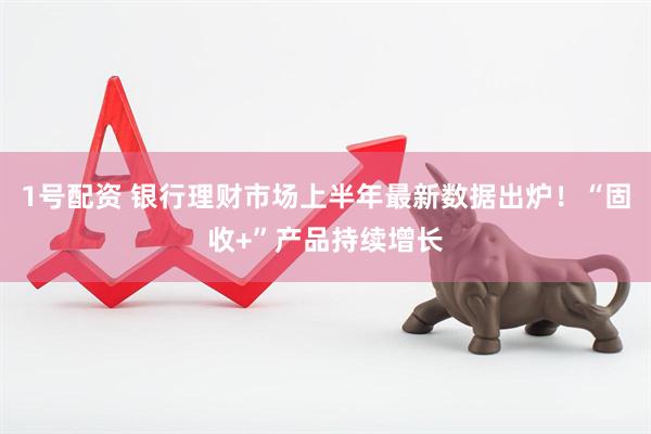 1号配资 银行理财市场上半年最新数据出炉！“固收+”产品持续增长